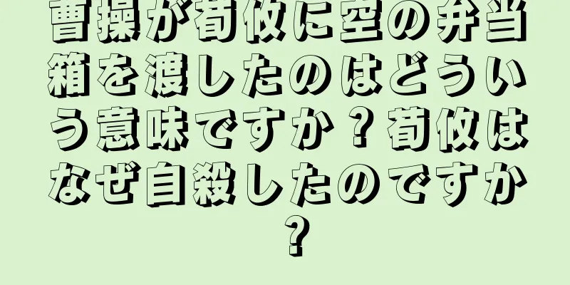 曹操が荀攸に空の弁当箱を渡したのはどういう意味ですか？荀攸はなぜ自殺したのですか？