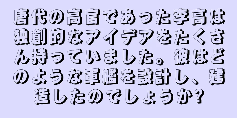 唐代の高官であった李高は独創的なアイデアをたくさん持っていました。彼はどのような軍艦を設計し、建造したのでしょうか?
