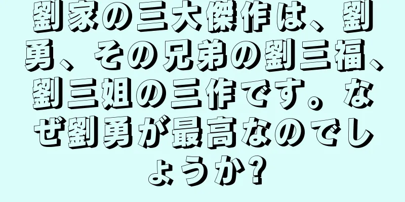劉家の三大傑作は、劉勇、その兄弟の劉三福、劉三姐の三作です。なぜ劉勇が最高なのでしょうか?