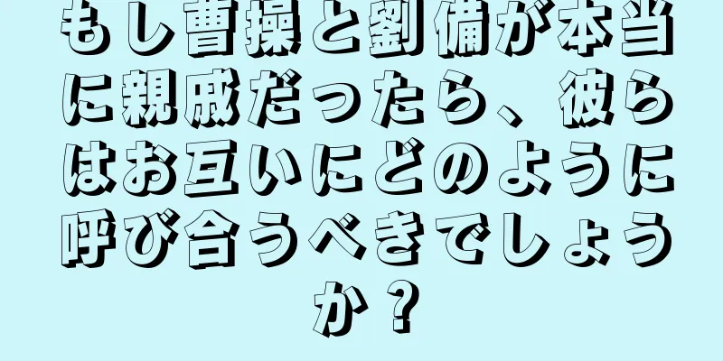 もし曹操と劉備が本当に親戚だったら、彼らはお互いにどのように呼び合うべきでしょうか？