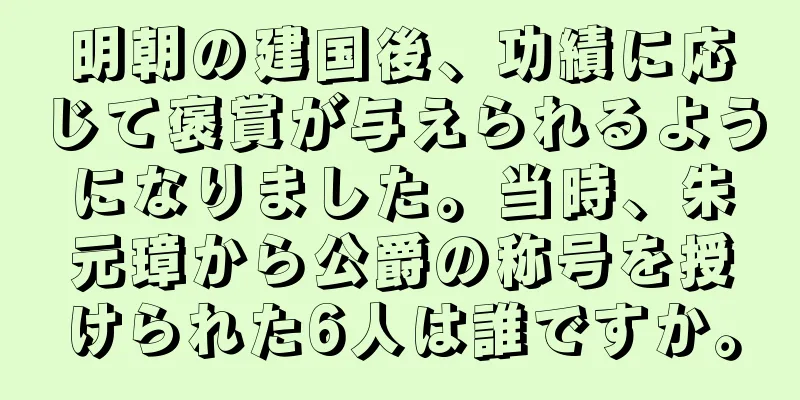 明朝の建国後、功績に応じて褒賞が与えられるようになりました。当時、朱元璋から公爵の称号を授けられた6人は誰ですか。