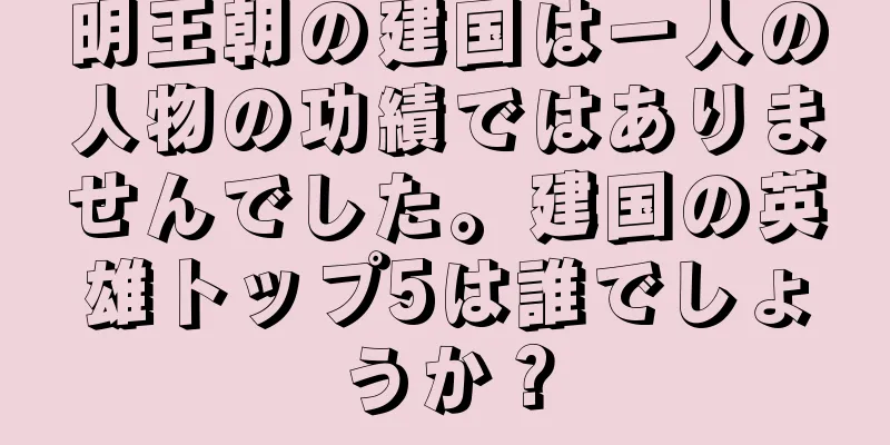 明王朝の建国は一人の人物の功績ではありませんでした。建国の英雄トップ5は誰でしょうか？