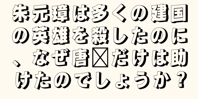 朱元璋は多くの建国の英雄を殺したのに、なぜ唐郃だけは助けたのでしょうか？