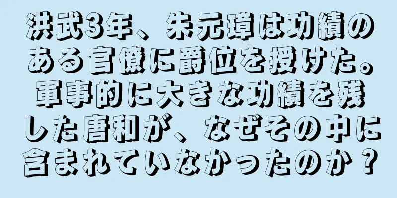 洪武3年、朱元璋は功績のある官僚に爵位を授けた。軍事的に大きな功績を残した唐和が、なぜその中に含まれていなかったのか？