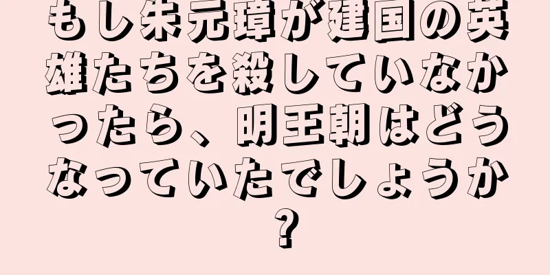 もし朱元璋が建国の英雄たちを殺していなかったら、明王朝はどうなっていたでしょうか？