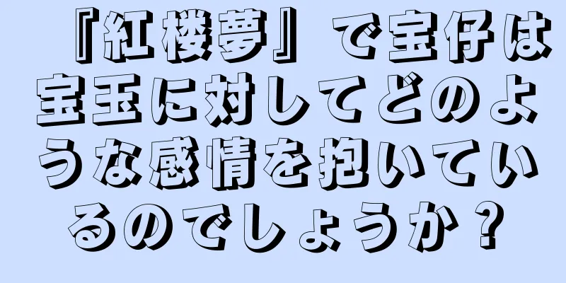 『紅楼夢』で宝仔は宝玉に対してどのような感情を抱いているのでしょうか？