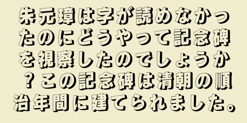朱元璋は字が読めなかったのにどうやって記念碑を視察したのでしょうか？この記念碑は清朝の順治年間に建てられました。