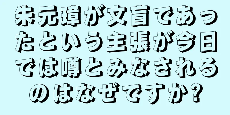 朱元璋が文盲であったという主張が今日では噂とみなされるのはなぜですか?
