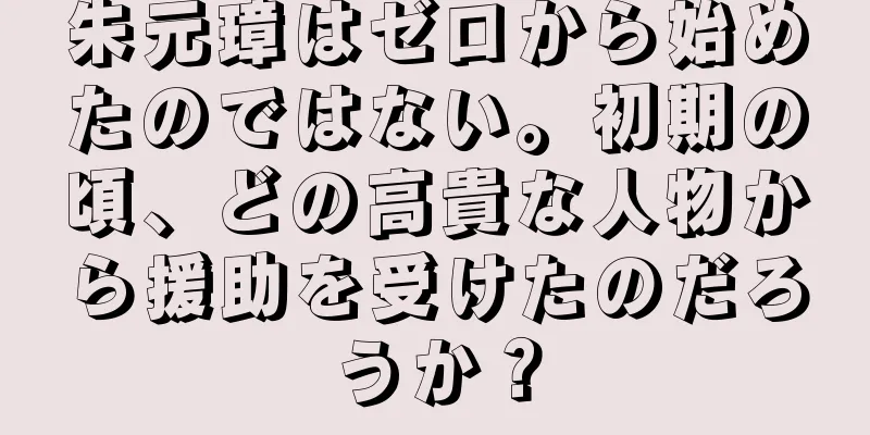 朱元璋はゼロから始めたのではない。初期の頃、どの高貴な人物から援助を受けたのだろうか？