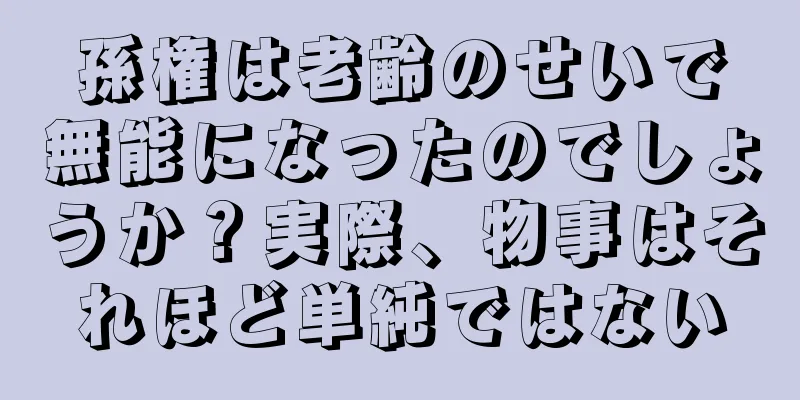 孫権は老齢のせいで無能になったのでしょうか？実際、物事はそれほど単純ではない