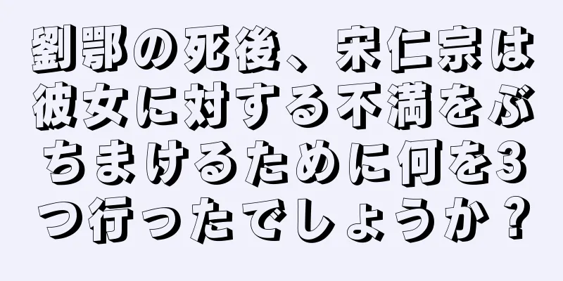 劉鄂の死後、宋仁宗は彼女に対する不満をぶちまけるために何を3つ行ったでしょうか？