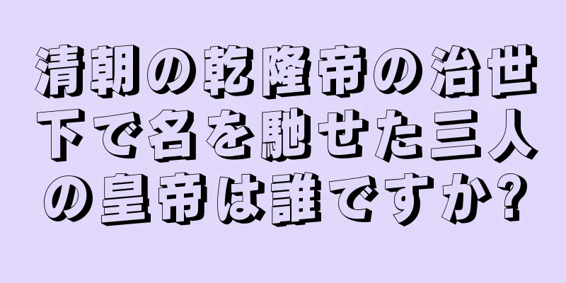 清朝の乾隆帝の治世下で名を馳せた三人の皇帝は誰ですか?