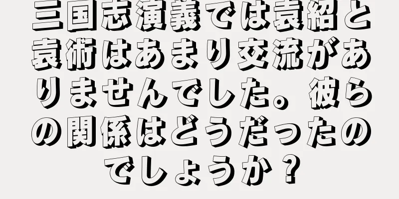 三国志演義では袁紹と袁術はあまり交流がありませんでした。彼らの関係はどうだったのでしょうか？