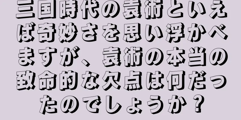 三国時代の袁術といえば奇妙さを思い浮かべますが、袁術の本当の致命的な欠点は何だったのでしょうか？