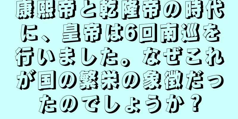 康熙帝と乾隆帝の時代に、皇帝は6回南巡を行いました。なぜこれが国の繁栄の象徴だったのでしょうか？