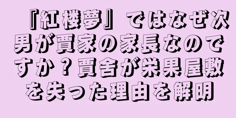 『紅楼夢』ではなぜ次男が賈家の家長なのですか？賈舍が栄果屋敷を失った理由を解明