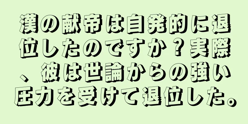漢の献帝は自発的に退位したのですか？実際、彼は世論からの強い圧力を受けて退位した。