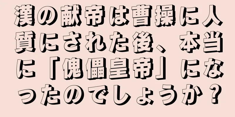 漢の献帝は曹操に人質にされた後、本当に「傀儡皇帝」になったのでしょうか？