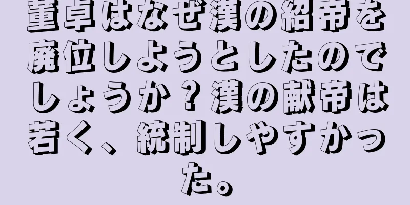 董卓はなぜ漢の紹帝を廃位しようとしたのでしょうか？漢の献帝は若く、統制しやすかった。