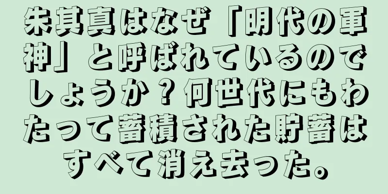 朱其真はなぜ「明代の軍神」と呼ばれているのでしょうか？何世代にもわたって蓄積された貯蓄はすべて消え去った。