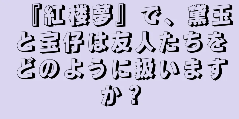 『紅楼夢』で、黛玉と宝仔は友人たちをどのように扱いますか？