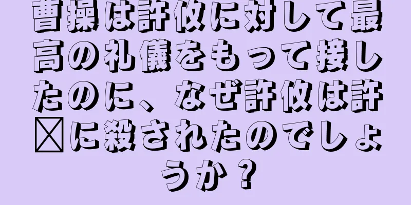 曹操は許攸に対して最高の礼儀をもって接したのに、なぜ許攸は許褚に殺されたのでしょうか？