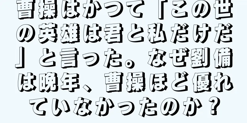 曹操はかつて「この世の英雄は君と私だけだ」と言った。なぜ劉備は晩年、曹操ほど優れていなかったのか？