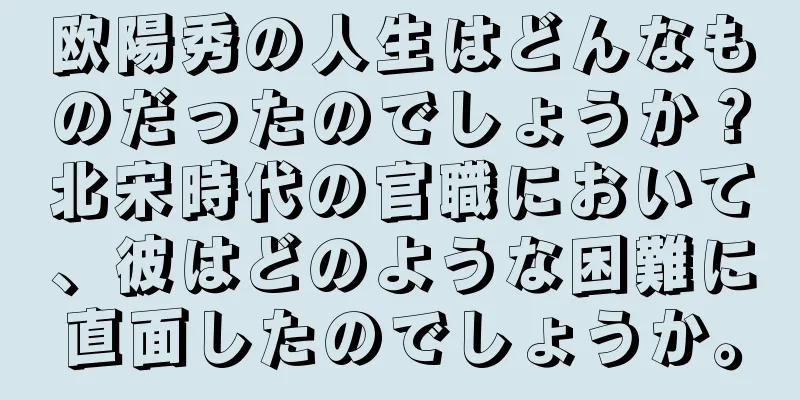 欧陽秀の人生はどんなものだったのでしょうか？北宋時代の官職において、彼はどのような困難に直面したのでしょうか。