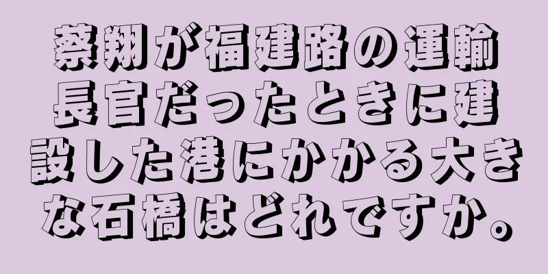 蔡翔が福建路の運輸長官だったときに建設した港にかかる大きな石橋はどれですか。