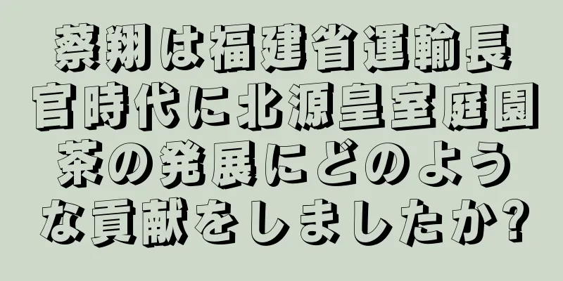 蔡翔は福建省運輸長官時代に北源皇室庭園茶の発展にどのような貢献をしましたか?