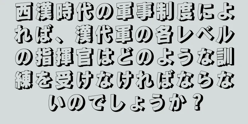 西漢時代の軍事制度によれば、漢代軍の各レベルの指揮官はどのような訓練を受けなければならないのでしょうか？