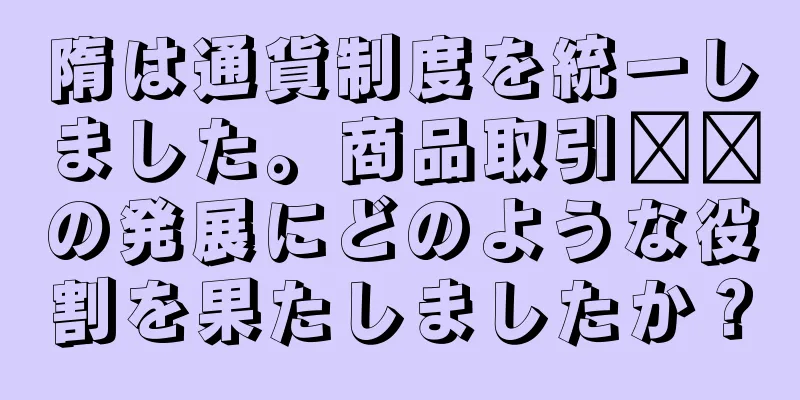 隋は通貨制度を統一しました。商品取引​​の発展にどのような役割を果たしましたか？