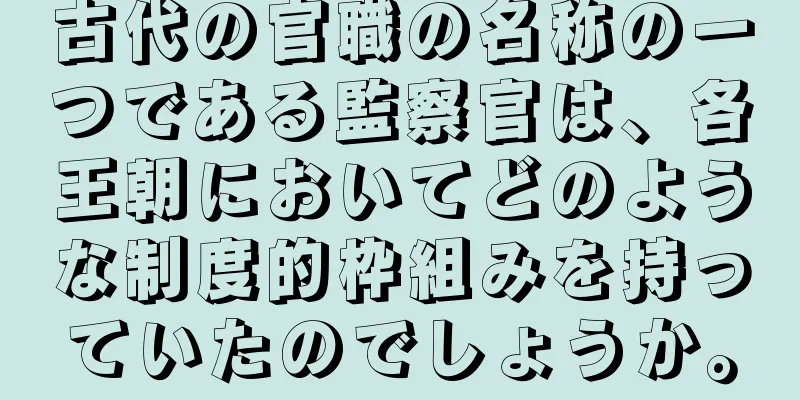 古代の官職の名称の一つである監察官は、各王朝においてどのような制度的枠組みを持っていたのでしょうか。