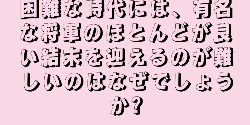 困難な時代には、有名な将軍のほとんどが良い結末を迎えるのが難しいのはなぜでしょうか?
