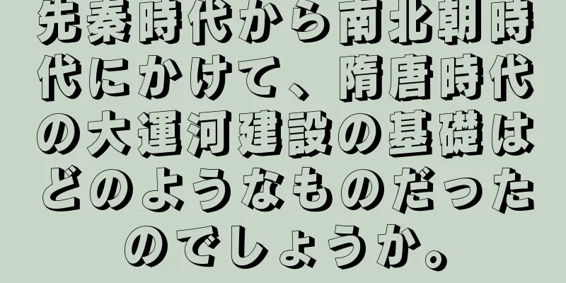 先秦時代から南北朝時代にかけて、隋唐時代の大運河建設の基礎はどのようなものだったのでしょうか。