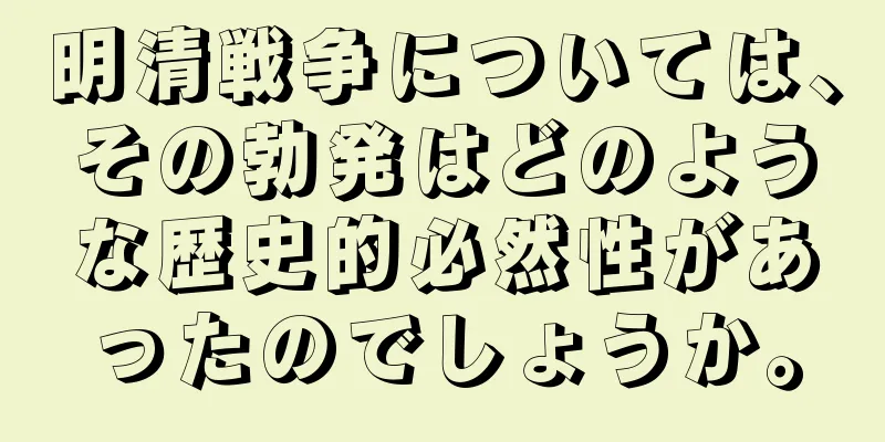 明清戦争については、その勃発はどのような歴史的必然性があったのでしょうか。