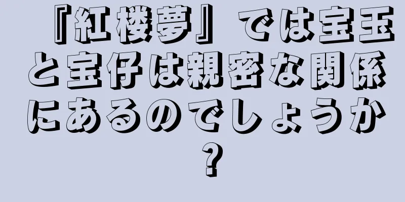 『紅楼夢』では宝玉と宝仔は親密な関係にあるのでしょうか？