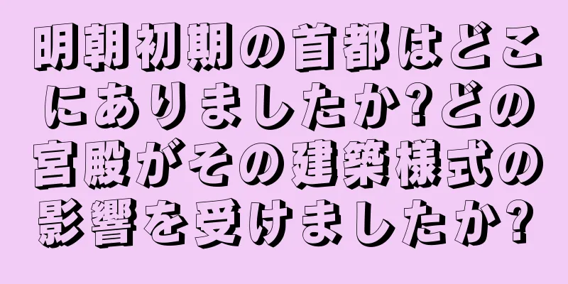 明朝初期の首都はどこにありましたか?どの宮殿がその建築様式の影響を受けましたか?