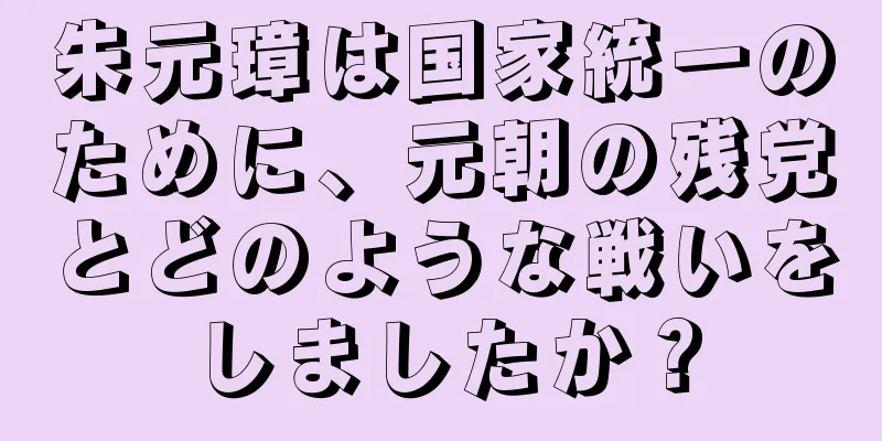 朱元璋は国家統一のために、元朝の残党とどのような戦いをしましたか？