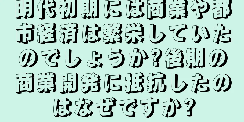 明代初期には商業や都市経済は繁栄していたのでしょうか?後期の商業開発に抵抗したのはなぜですか?
