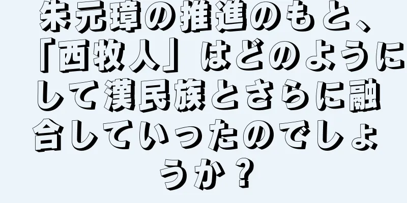 朱元璋の推進のもと、「西牧人」はどのようにして漢民族とさらに融合していったのでしょうか？
