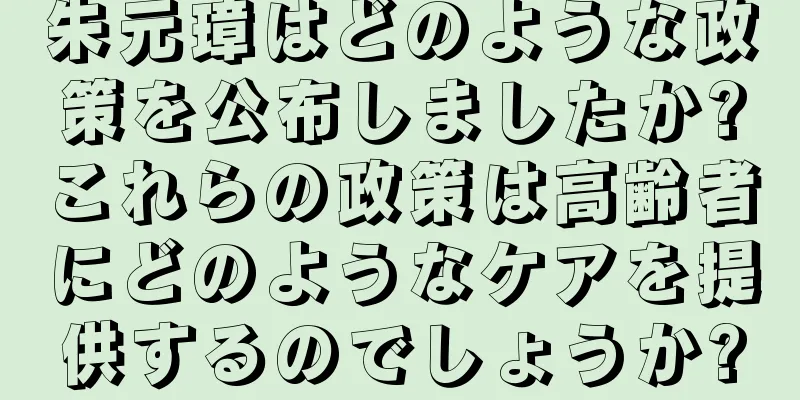 朱元璋はどのような政策を公布しましたか?これらの政策は高齢者にどのようなケアを提供するのでしょうか?