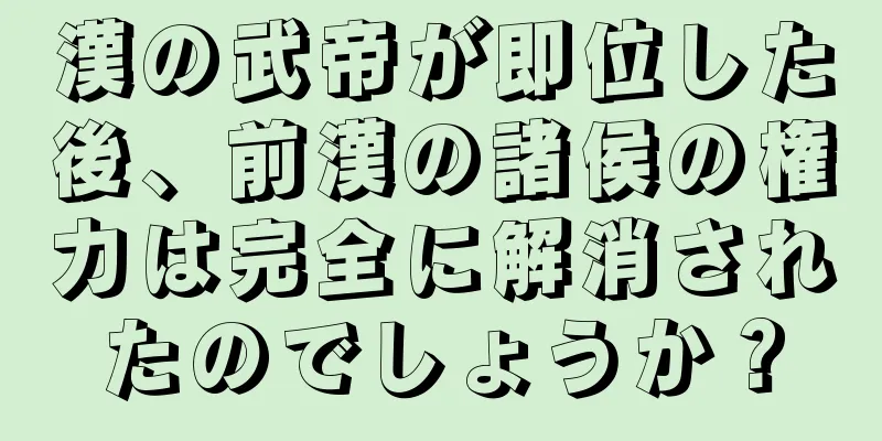 漢の武帝が即位した後、前漢の諸侯の権力は完全に解消されたのでしょうか？
