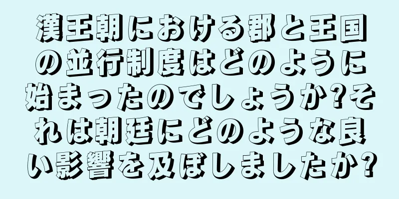 漢王朝における郡と王国の並行制度はどのように始まったのでしょうか?それは朝廷にどのような良い影響を及ぼしましたか?