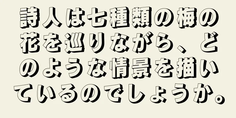 詩人は七種類の梅の花を巡りながら、どのような情景を描いているのでしょうか。
