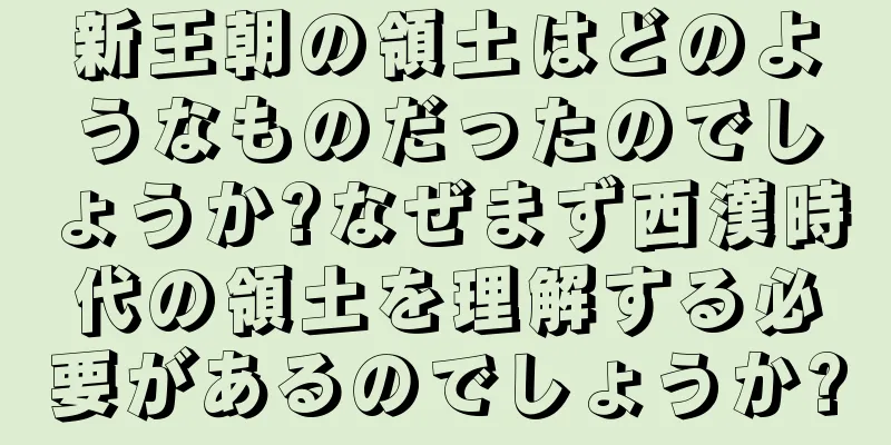 新王朝の領土はどのようなものだったのでしょうか?なぜまず西漢時代の領土を理解する必要があるのでしょうか?