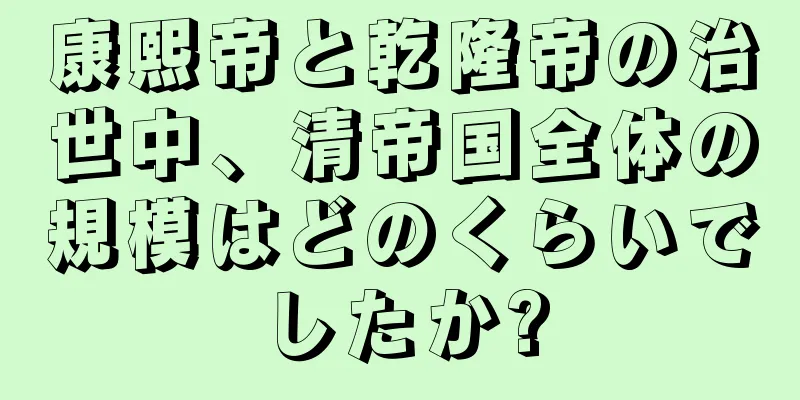 康熙帝と乾隆帝の治世中、清帝国全体の規模はどのくらいでしたか?