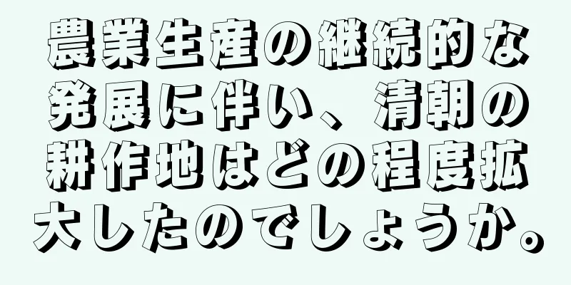 農業生産の継続的な発展に伴い、清朝の耕作地はどの程度拡大したのでしょうか。