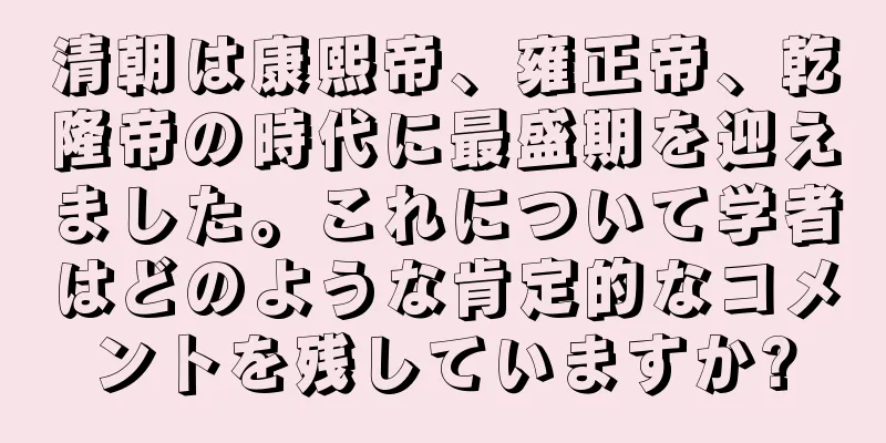 清朝は康熙帝、雍正帝、乾隆帝の時代に最盛期を迎えました。これについて学者はどのような肯定的なコメントを残していますか?