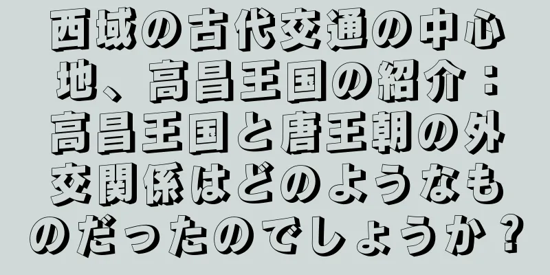西域の古代交通の中心地、高昌王国の紹介：高昌王国と唐王朝の外交関係はどのようなものだったのでしょうか？